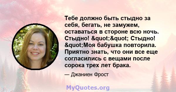 Тебе должно быть стыдно за себя, бегать, не замужем, оставаться в стороне всю ночь. Стыдно! "" Стыдно! "Моя бабушка повторила. Приятно знать, что они все еще согласились с вещами после сорока трех лет