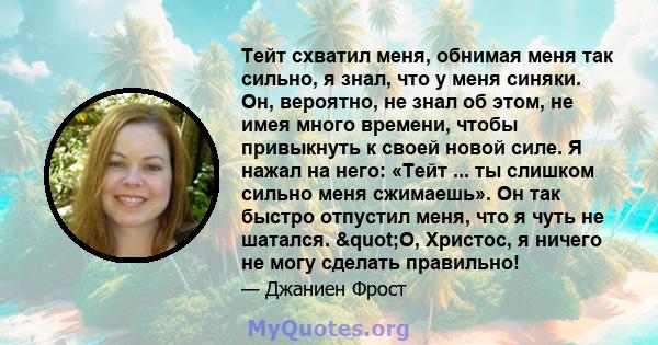 Тейт схватил меня, обнимая меня так сильно, я знал, что у меня синяки. Он, вероятно, не знал об этом, не имея много времени, чтобы привыкнуть к своей новой силе. Я нажал на него: «Тейт ... ты слишком сильно меня