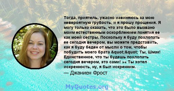 Тогда, приятель, ужасно извиняюсь за мою невероятную грубость, и я прошу прощения. Я могу только сказать, что это было вызвано моим естественным оскорблением понятия ее как моей сестры. Поскольку я буду похлопать ее