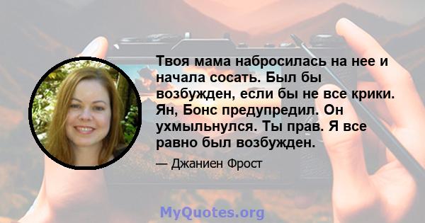 Твоя мама набросилась на нее и начала сосать. Был бы возбужден, если бы не все крики. Ян, Бонс предупредил. Он ухмыльнулся. Ты прав. Я все равно был возбужден.