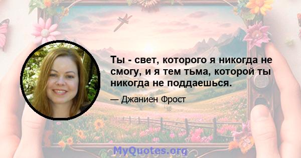 Ты - свет, которого я никогда не смогу, и я тем тьма, которой ты никогда не поддаешься.