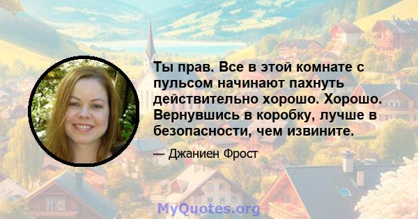 Ты прав. Все в этой комнате с пульсом начинают пахнуть действительно хорошо. Хорошо. Вернувшись в коробку, лучше в безопасности, чем извините.