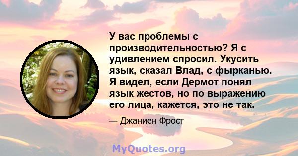 У вас проблемы с производительностью? Я с удивлением спросил. Укусить язык, сказал Влад, с фырканью. Я видел, если Дермот понял язык жестов, но по выражению его лица, кажется, это не так.