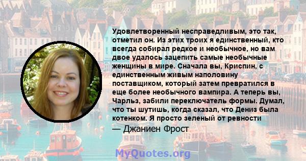 Удовлетворенный несправедливым, это так, отметил он. Из этих троих я единственный, кто всегда собирал редкое и необычное, но вам двое удалось зацепить самые необычные женщины в мире. Сначала вы, Криспин, с единственным