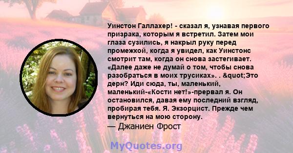 Уинстон Галлахер! - сказал я, узнавая первого призрака, которым я встретил. Затем мои глаза сузились, я накрыл руку перед промежкой, когда я увидел, как Уинстонс смотрит там, когда он снова застегивает. «Далее даже не