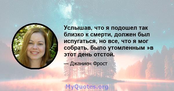 Услышав, что я подошел так близко к смерти, должен был испугаться, но все, что я мог собрать, было утомленным »в этот день отстой.