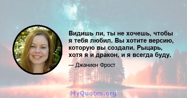 Видишь ли, ты не хочешь, чтобы я тебя любил. Вы хотите версию, которую вы создали. Рыцарь, хотя я и дракон, и я всегда буду.