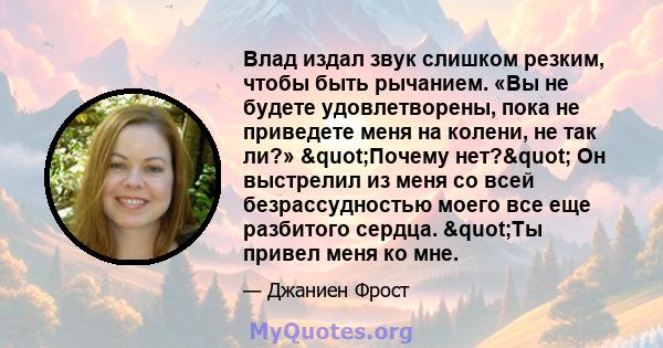 Влад издал звук слишком резким, чтобы быть рычанием. «Вы не будете удовлетворены, пока не приведете меня на колени, не так ли?» "Почему нет?" Он выстрелил из меня со всей безрассудностью моего все еще