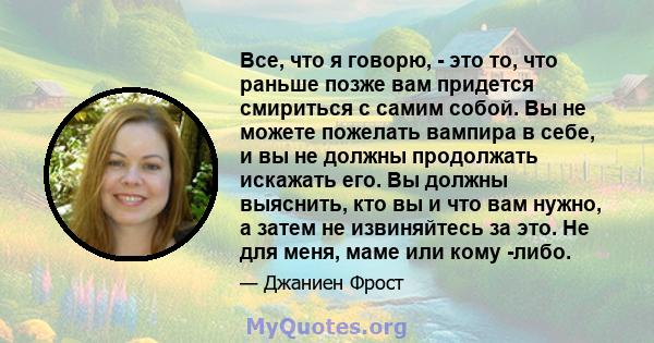 Все, что я говорю, - это то, что раньше позже вам придется смириться с самим собой. Вы не можете пожелать вампира в себе, и вы не должны продолжать искажать его. Вы должны выяснить, кто вы и что вам нужно, а затем не