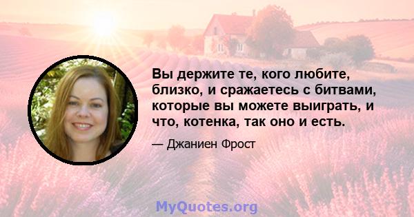 Вы держите те, кого любите, близко, и сражаетесь с битвами, которые вы можете выиграть, и что, котенка, так оно и есть.