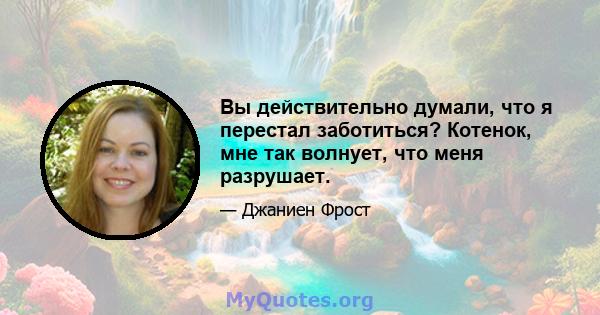 Вы действительно думали, что я перестал заботиться? Котенок, мне так волнует, что меня разрушает.