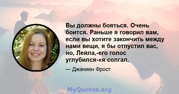 Вы должны бояться. Очень боится. Раньше я говорил вам, если вы хотите закончить между нами вещи, я бы отпустил вас, но, Лейла,-его голос углубился-«я солгал.