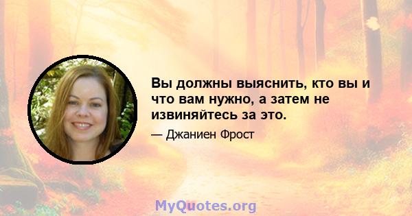 Вы должны выяснить, кто вы и что вам нужно, а затем не извиняйтесь за это.