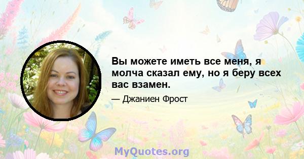 Вы можете иметь все меня, я молча сказал ему, но я беру всех вас взамен.