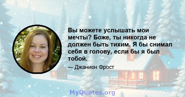 Вы можете услышать мои мечты? Боже, ты никогда не должен быть тихим. Я бы снимал себя в голову, если бы я был тобой.