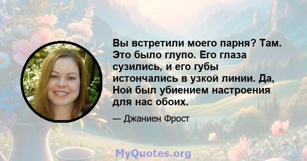 Вы встретили моего парня? Там. Это было глупо. Его глаза сузились, и его губы истончались в узкой линии. Да, Ной был убиением настроения для нас обоих.