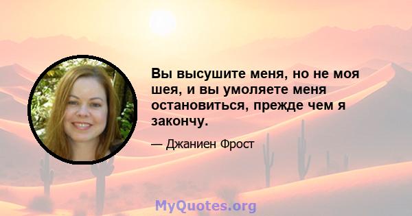 Вы высушите меня, но не моя шея, и вы умоляете меня остановиться, прежде чем я закончу.