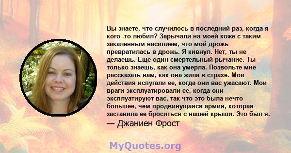 Вы знаете, что случилось в последний раз, когда я кого -то любил? Зарычали на моей коже с таким закаленным насилием, что мой дрожь превратилась в дрожь. Я кивнул. Нет, ты не делаешь. Еще один смертельный рычание. Ты