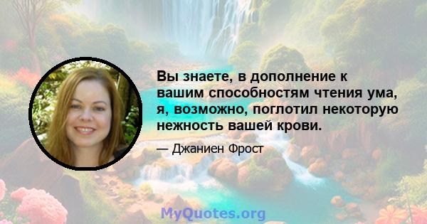 Вы знаете, в дополнение к вашим способностям чтения ума, я, возможно, поглотил некоторую нежность вашей крови.