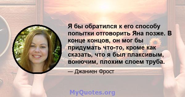 Я бы обратился к его способу попытки отговорить Яна позже. В конце концов, он мог бы придумать что-то, кроме как сказать, что я был плаксивым, вонючим, плохим слоем труба.