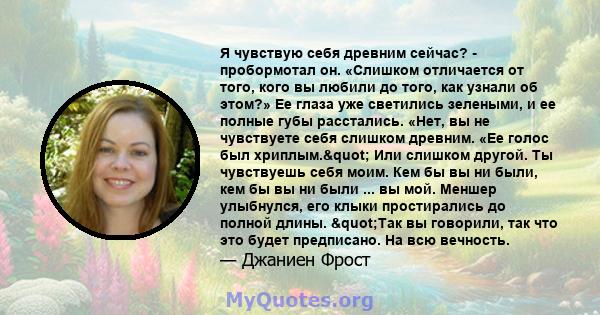 Я чувствую себя древним сейчас? - пробормотал он. «Слишком отличается от того, кого вы любили до того, как узнали об этом?» Ее глаза уже светились зелеными, и ее полные губы расстались. «Нет, вы не чувствуете себя