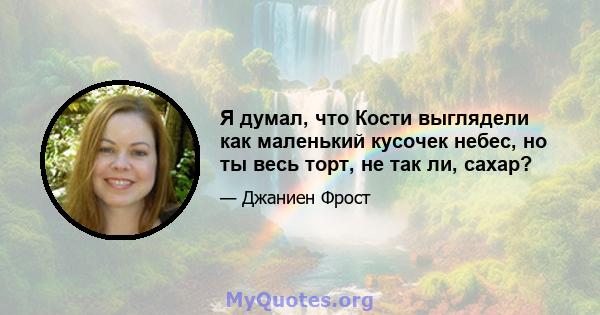 Я думал, что Кости выглядели как маленький кусочек небес, но ты весь торт, не так ли, сахар?