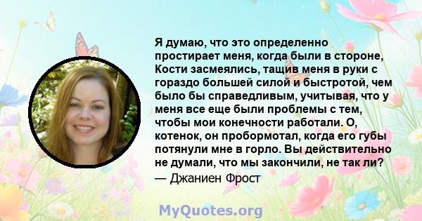 Я думаю, что это определенно простирает меня, когда были в стороне, Кости засмеялись, тащив меня в руки с гораздо большей силой и быстротой, чем было бы справедливым, учитывая, что у меня все еще были проблемы с тем,