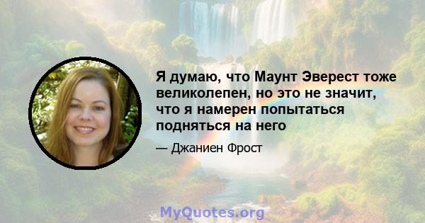 Я думаю, что Маунт Эверест тоже великолепен, но это не значит, что я намерен попытаться подняться на него