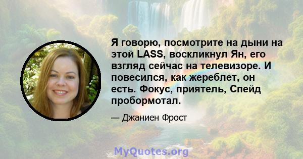 Я говорю, посмотрите на дыни на этой LASS, воскликнул Ян, его взгляд сейчас на телевизоре. И повесился, как жереблет, он есть. Фокус, приятель, Спейд пробормотал.