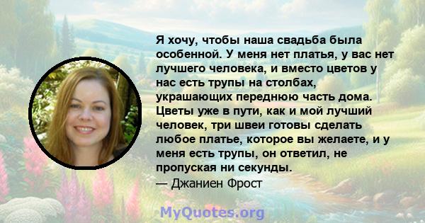 Я хочу, чтобы наша свадьба была особенной. У меня нет платья, у вас нет лучшего человека, и вместо цветов у нас есть трупы на столбах, украшающих переднюю часть дома. Цветы уже в пути, как и мой лучший человек, три швеи 