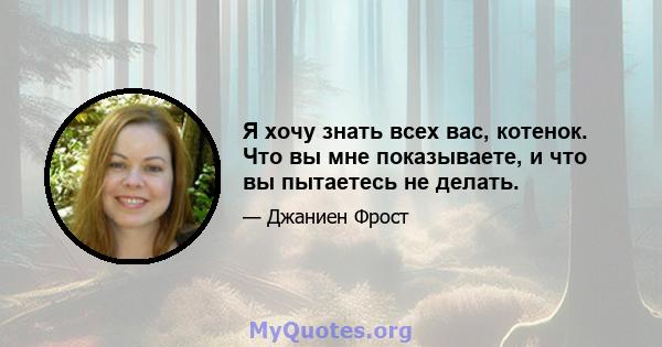 Я хочу знать всех вас, котенок. Что вы мне показываете, и что вы пытаетесь не делать.