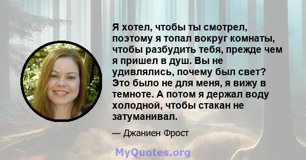 Я хотел, чтобы ты смотрел, поэтому я топал вокруг комнаты, чтобы разбудить тебя, прежде чем я пришел в душ. Вы не удивлялись, почему был свет? Это было не для меня, я вижу в темноте. А потом я держал воду холодной,