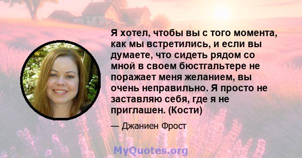 Я хотел, чтобы вы с того момента, как мы встретились, и если вы думаете, что сидеть рядом со мной в своем бюстгальтере не поражает меня желанием, вы очень неправильно. Я просто не заставляю себя, где я не приглашен.