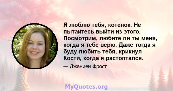 Я люблю тебя, котенок. Не пытайтесь выйти из этого. Посмотрим, любите ли ты меня, когда я тебе верю. Даже тогда я буду любить тебя, крикнул Кости, когда я растоптался.