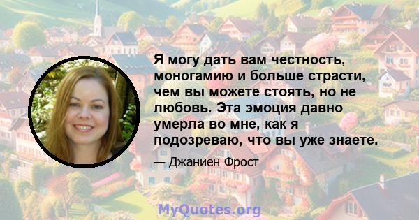 Я могу дать вам честность, моногамию и больше страсти, чем вы можете стоять, но не любовь. Эта эмоция давно умерла во мне, как я подозреваю, что вы уже знаете.