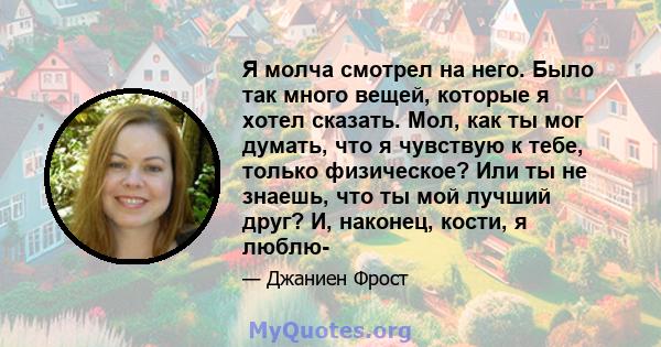 Я молча смотрел на него. Было так много вещей, которые я хотел сказать. Мол, как ты мог думать, что я чувствую к тебе, только физическое? Или ты не знаешь, что ты мой лучший друг? И, наконец, кости, я люблю-