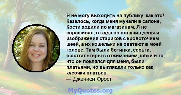 Я не могу выходить на публику, как это! Казалось, когда меня мучали в салоне, Кости ходили по магазинам. Я не спрашивал, откуда он получил деньги, изображения стариков с кровоточием шеей, а их кошельки не хватают в моей 