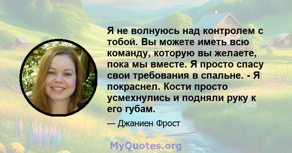 Я не волнуюсь над контролем с тобой. Вы можете иметь всю команду, которую вы желаете, пока мы вместе. Я просто спасу свои требования в спальне. - Я покраснел. Кости просто усмехнулись и подняли руку к его губам.