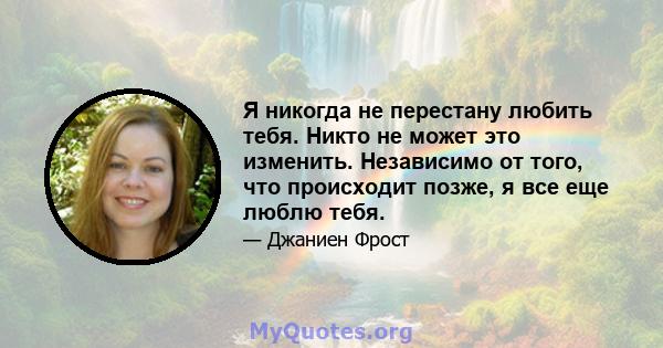 Я никогда не перестану любить тебя. Никто не может это изменить. Независимо от того, что происходит позже, я все еще люблю тебя.