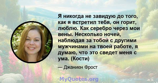 Я никогда не завидую до того, как я встретил тебя, он горит, люблю. Как серебро через мои вены. Несколько ночей, наблюдая за тобой с другими мужчинами на твоей работе, я думаю, что это сведет меня с ума. (Кости)