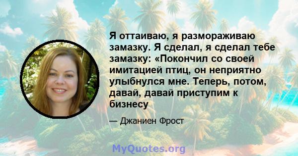 Я оттаиваю, я размораживаю замазку. Я сделал, я сделал тебе замазку: «Покончил со своей имитацией птиц, он неприятно улыбнулся мне. Теперь, потом, давай, давай приступим к бизнесу