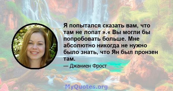 Я попытался сказать вам, что там не лопат ».« Вы могли бы попробовать больше. Мне абсолютно никогда не нужно было знать, что Ян был пронзен там.