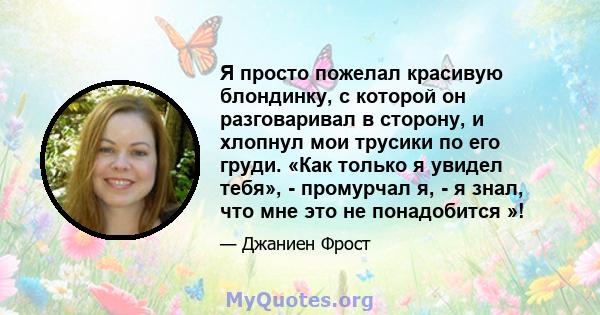 Я просто пожелал красивую блондинку, с которой он разговаривал в сторону, и хлопнул мои трусики по его груди. «Как только я увидел тебя», - промурчал я, - я знал, что мне это не понадобится »!