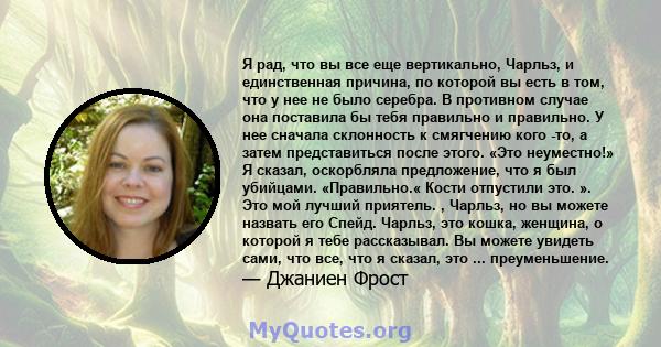 Я рад, что вы все еще вертикально, Чарльз, и единственная причина, по которой вы есть в том, что у нее не было серебра. В противном случае она поставила бы тебя правильно и правильно. У нее сначала склонность к