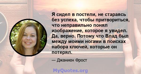 Я сидел в постели, не стараясь без успеха, чтобы притвориться, что неправильно понял изображение, которое я увидел. Да, верно. Потому что Влад был между моими ногами в поисках набора ключей, которые он потерял.