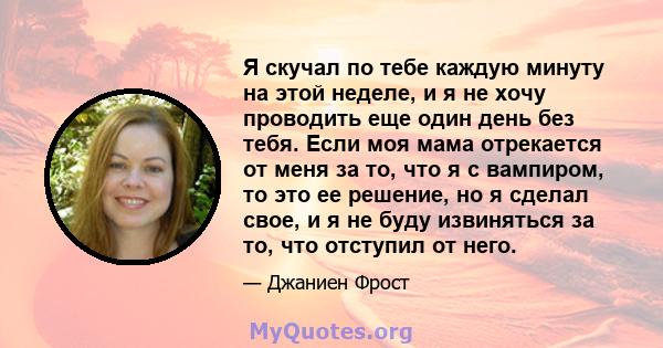 Я скучал по тебе каждую минуту на этой неделе, и я не хочу проводить еще один день без тебя. Если моя мама отрекается от меня за то, что я с вампиром, то это ее решение, но я сделал свое, и я не буду извиняться за то,