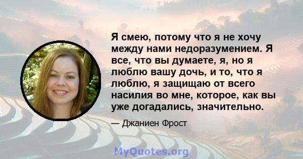 Я смею, потому что я не хочу между нами недоразумением. Я все, что вы думаете, я, но я люблю вашу дочь, и то, что я люблю, я защищаю от всего насилия во мне, которое, как вы уже догадались, значительно.