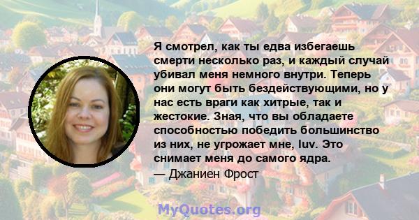 Я смотрел, как ты едва избегаешь смерти несколько раз, и каждый случай убивал меня немного внутри. Теперь они могут быть бездействующими, но у нас есть враги как хитрые, так и жестокие. Зная, что вы обладаете