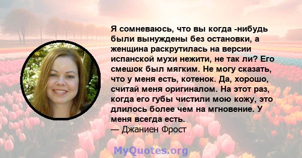 Я сомневаюсь, что вы когда -нибудь были вынуждены без остановки, а женщина раскрутилась на версии испанской мухи нежити, не так ли? Его смешок был мягким. Не могу сказать, что у меня есть, котенок. Да, хорошо, считай