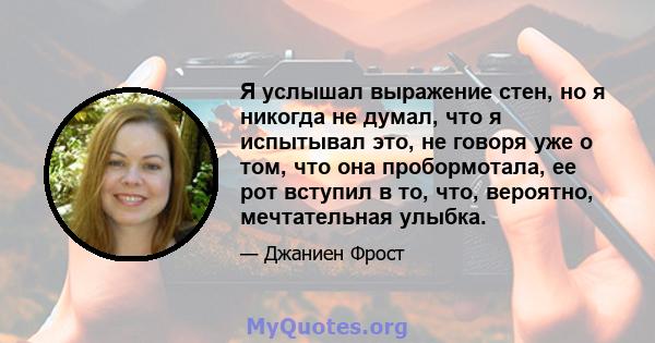 Я услышал выражение стен, но я никогда не думал, что я испытывал это, не говоря уже о том, что она пробормотала, ее рот вступил в то, что, вероятно, мечтательная улыбка.